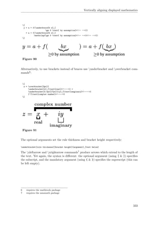 Vertically aligning displayed mathematics
[
y = a + f(underbrace{b x}_{
ge 0 text{ by assumption}<!-- -->})
= a + f(underbrace{b x}_{
mathclap{ge 0 text{ by assumption}<!-- -->}<!-- -->})
]
Figure 90
Alternatively, to use brackets instead of braces use underbracket and overbracket com-
mands6:
[
z = overbracket[3pt]{
underbracket{x}_{text{real}<!---->} +
underbracket[0.5pt][7pt]{iy}_{text{imaginary}<!---->}
}^{text{complex number}<!---->}
]
Figure 91
The optional arguments set the rule thickness and bracket height respectively:
underbracket[rule thickness][bracket height]{argument}_{text below}
The xleftarrow and xrightarrow commands7 produce arrows which extend to the length of
the text. Yet again, the syntax is diﬀerent: the optional argument (using [ & ]) speciﬁes
the subscript, and the mandatory argument (using { & }) speciﬁes the superscript (this can
be left empty).
6 requires the mathtools package
7 requires the amsmath package
333
 