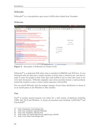 Installation
TeXstudio
TeXstudio27 is a cross-platform open source LaTeX editor forked from Texmaker.
TeXworks
Figure 3 Screenshot of TeXworks on Ubuntu 12.10.
TeXworks28 is a dedicated TeX editor that is included in MiKTeX and TeX Live. It was
developed with the idea that a simple interface is better than a cluttered one, and thus to
make it easier for people in their early days with LaTeX to get to what they want to do:
write their documents. TeXworks originally came about precisely because a math professor
wanted his students to have a better initial experience with LaTeX.
You can install TeXworks with the package manager of your Linux distribution or choose it
as an install option in the Windows or Mac installer.
Vim
Vim29 is another general purpose text editor for a wide variety of platforms including
UNIX, Mac OS X and Windows. A variety of extensions exist including LaTeX Box30 and
Vim-LaTeX31.
27 http://texstudio.sourceforge.net/
28 http://en.wikipedia.org/wiki/TeXworks
29 http://en.wikipedia.org/wiki/Vim
30 http://www.vim.org/scripts/script.php?script_id=3109
31 http://vim-latex.sourceforge.net/
20
 