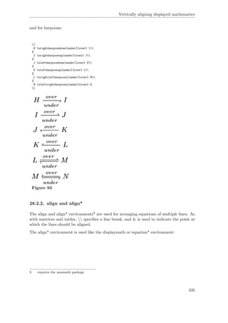 Vertically aligning displayed mathematics
and for harpoons:
[
H xrightharpoondown[under]{over} I
%
I xrightharpoonup[under]{over} J
%
J xleftharpoondown[under]{over} K
%
K xleftharpoonup[under]{over} L
%
L xrightleftharpoons[under]{over} M
%
M xleftrightharpoons[under]{over} N
]
Figure 93
28.2.2. align and align*
The align and align* environments8 are used for arranging equations of multiple lines. As
with matrices and tables,  speciﬁes a line break, and & is used to indicate the point at
which the lines should be aligned.
The align* environment is used like the displaymath or equation* environment:
8 requires the amsmath package
335
 