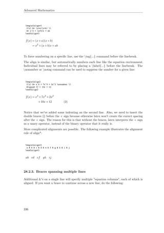 Advanced Mathematics
begin{align*}
f(x) &= (x+a)(x+b) 
&= x^2 + (a+b)x + ab
end{align*}
f(x) = (x+a)(x+b)
= x2
+(a+b)x+ab
To force numbering on a speciﬁc line, use the tag{...} command before the linebreak.
The align is similar, but automatically numbers each line like the equation environment.
Individual lines may be referred to by placing a label{...} before the linebreak. The
nonumber or notag command can be used to suppress the number for a given line:
begin{align}
f(x) &= x^4 + 7x^3 + 2x^2 nonumber 
&qquad {} + 10x + 12
end{align}
f(x) = x4
+7x3
+2x2
+10x+12 (3)
Notice that we've added some indenting on the second line. Also, we need to insert the
double braces {} before the + sign because otherwise latex won't create the correct spacing
after the + sign. The reason for this is that without the braces, latex interprets the + sign
as a unary operator, instead of the binary operator that it really is.
More complicated alignments are possible. The following example illustrates the alignment
rule of align*:
begin{align*}
a & b & c & d & e & f & g & h & i & j
end{align*}
ab cd ef gh ij
28.2.3. Braces spanning multiple lines
Additional &'s on a single line will specify multiple "equation columns", each of which is
aligned. If you want a brace to continue across a new line, do the following:
336
 