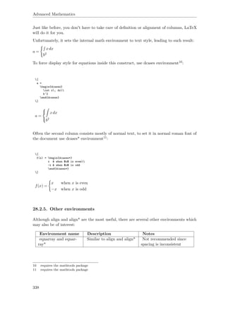 Advanced Mathematics
Just like before, you don't have to take care of deﬁnition or alignment of columns, LaTeX
will do it for you.
Unfortunately, it sets the internal math environment to text style, leading to such result:
a =
xdx
b2
To force display style for equations inside this construct, use dcases environment10:
[
a =
begin{dcases}
int x, dx
b^2
end{dcases}
]
a =



xdx
b2
Often the second column consists mostly of normal text, to set it in normal roman font of
the document use dcases* environment11:
[
f(x) = begin{dcases*}
x & when $x$ is even
-x & when $x$ is odd
end{dcases*}
]
f(x) =
x when x is even
−x when x is odd
28.2.5. Other environments
Although align and align* are the most useful, there are several other environments which
may also be of interest:
Environment name Description Notes
eqnarray and eqnar-
ray*
Similar to align and align* Not recommended since
spacing is inconsistent
10 requires the mathtools package
11 requires the mathtools package
338
 