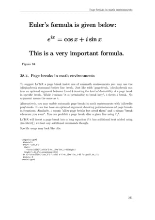 Page breaks in math environments
Figure 94
28.4. Page breaks in math environments
To suggest LaTeX a page break inside one of amsmath environments you may use the
displaybreak command before line break. Just like with pagebreak, displaybreak can
take an optional argument between 0 and 4 denoting the level of desirability of a page break
in speciﬁc break. While 0 means "it is permissible to break here", 4 forces a break. No
argument means the same as 4.
Alternatively, you may enable automatic page breaks in math environments with allowdis-
playbreaks. It can too have an optional argument denoting permissiveness of page breaks
in equations. Similarly, 1 means "allow page breaks but avoid them" and 4 means "break
whenever you want". You can prohibit a page break after a given line using *.
LaTeX will insert a page break into a long equation if it has additional text added using
intertext{} without any additional commands though.
Speciﬁc usage may look like this:
begin{align*}
&vdots
&=12+7 int_0^2
left(
-frac{1}{4}left(e^{-4t_1}+e^{4t_1-8}right)
right),dt_1displaybreak[3]
&= 12-frac{7}{4}int_0^2 left( e^{-4t_1}+e^{4t_1-8} right),dt_1
&vdots %
end{align*}
341
 