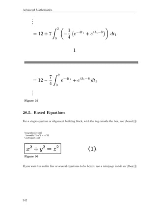 Advanced Mathematics
Figure 95
28.5. Boxed Equations
For a single equation or alignment building block, with the tag outside the box, use boxed{}:
begin{equation}
boxed{x^2+y^2 = z^2}
end{equation}
Figure 96
If you want the entire line or several equations to be boxed, use a minipage inside an fbox{}:
342
 