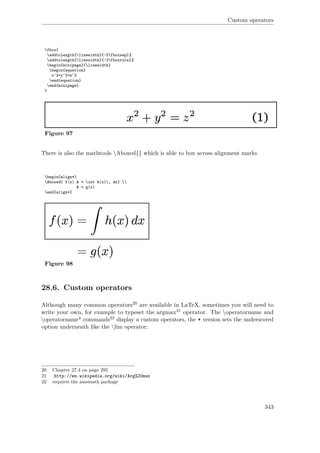 Custom operators
fbox{
addtolength{linewidth}{-2fboxsep}%
addtolength{linewidth}{-2fboxrule}%
begin{minipage}{linewidth}
begin{equation}
x^2+y^2=z^2
end{equation}
end{minipage}
}
Figure 97
There is also the mathtools Aboxed{} which is able to box across alignment marks
begin{align*}
Aboxed{ f(x) & = int h(x), dx} 
& = g(x)
end{align*}
Figure 98
28.6. Custom operators
Although many common operators20 are available in LaTeX, sometimes you will need to
write your own, for example to typeset the argmax21 operator. The operatorname and
operatorname* commands22 display a custom operators, the * version sets the underscored
option underneath like the lim operator:
20 Chapter 27.4 on page 295
21 http://en.wikipedia.org/wiki/Arg%20max
22 requires the amsmath package
343
 
