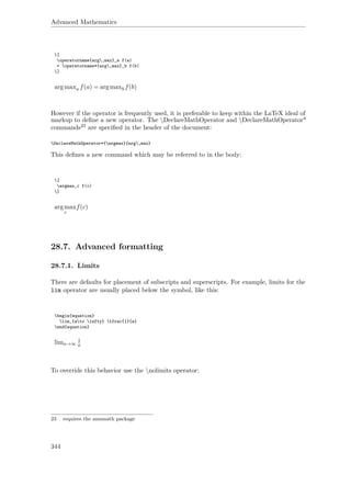 Advanced Mathematics
[
operatorname{arg,max}_a f(a)
= operatorname*{arg,max}_b f(b)
]
argmaxa f(a) = argmaxb f(b)
However if the operator is frequently used, it is preferable to keep within the LaTeX ideal of
markup to deﬁne a new operator. The DeclareMathOperator and DeclareMathOperator*
commands23 are speciﬁed in the header of the document:
DeclareMathOperator*{argmax}{arg,max}
This deﬁnes a new command which may be referred to in the body:
[
argmax_c f(c)
]
argmax
c
f(c)
28.7. Advanced formatting
28.7.1. Limits
There are defaults for placement of subscripts and superscripts. For example, limits for the
lim operator are usually placed below the symbol, like this:
begin{equation}
lim_{ato infty} tfrac{1}{a}
end{equation}
lima→∞
1
a
To override this behavior use the nolimits operator:
23 requires the amsmath package
344
 