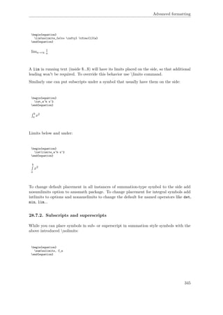 Advanced formatting
begin{equation}
limnolimits_{ato infty} tfrac{1}{a}
end{equation}
lima→∞
1
a
A lim in running text (inside $...$) will have its limits placed on the side, so that additional
leading won't be required. To override this behavior use limits command.
Similarly one can put subscripts under a symbol that usually have them on the side:
begin{equation}
int_a^b x^2
end{equation}
b
a x2
Limits below and under:
begin{equation}
intlimits_a^b x^2
end{equation}
b
a
x2
To change default placement in all instances of summation-type symbol to the side add
nosumlimits option to amsmath package. To change placement for integral symbols add
intlimits to options and nonamelimits to change the default for named operators like det,
min, lim...
28.7.2. Subscripts and superscripts
While you can place symbols in sub- or superscript in summation style symbols with the
above introduced nolimits:
begin{equation}
sumnolimits‚ C_n
end{equation}
345
 