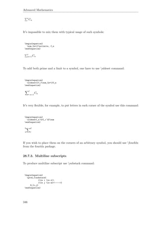 Advanced Mathematics
Cn
It's impossible to mix them with typical usage of such symbols:
begin{equation}
sum_{n=1}nolimits‚ C_n
end{equation}
n=1 Cn
To add both prime and a limit to a symbol, one have to use sideset command:
begin{equation}
sideset{}{‚}sum_{n=1}C_n
end{equation}
n=1
Cn
It's very ﬂexible, for example, to put letters in each corner of the symbol use this command:
begin{equation}
sideset{_a^b}{_c^d}sum
end{equation}
b
a
d
c
If you wish to place them on the corners of an arbitrary symbol, you should use fourIdx
from the fouridx package.
28.7.3. Multiline subscripts
To produce multiline subscript use substack command:
begin{equation}
prod_{substack{
1le i le n
1le j le m}<!---->}
M_{i,j}
end{equation}
346
 