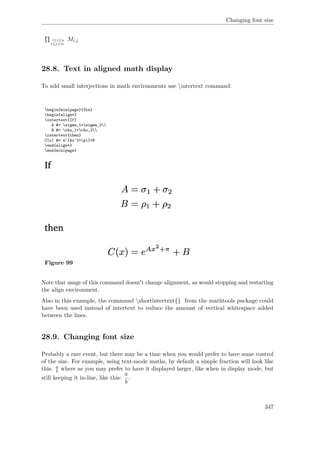Changing font size
1≤i≤n
1≤j≤m
Mi,j
28.8. Text in aligned math display
To add small interjections in math environments use intertext command:
begin{minipage}{3in}
begin{align*}
intertext{If}
A &= sigma_1+sigma_2
B &= rho_1+rho_2
intertext{then}
C(x) &= e^{Ax^2+pi}+B
end{align*}
end{minipage}
Figure 99
Note that usage of this command doesn't change alignment, as would stopping and restarting
the align environment.
Also in this example, the command shortintertext{} from the mathtools package could
have been used instead of intertext to reduce the amount of vertical whitespace added
between the lines.
28.9. Changing font size
Probably a rare event, but there may be a time when you would prefer to have some control
of the size. For example, using text-mode maths, by default a simple fraction will look like
this: a
b where as you may prefer to have it displayed larger, like when in display mode, but
still keeping it in-line, like this:
a
b
.
347
 
