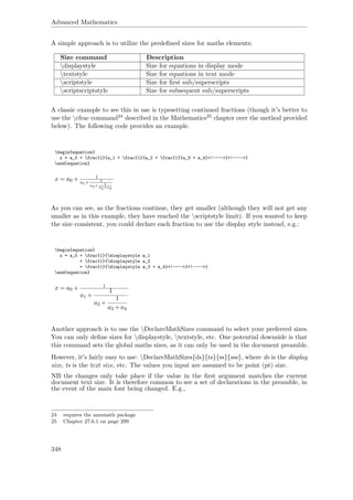 Advanced Mathematics
A simple approach is to utilize the predeﬁned sizes for maths elements:
Size command Description
displaystyle Size for equations in display mode
textstyle Size for equations in text mode
scriptstyle Size for ﬁrst sub/superscripts
scriptscriptstyle Size for subsequent sub/superscripts
A classic example to see this in use is typesetting continued fractions (though it's better to
use the cfrac command24 described in the Mathematics25 chapter over the method provided
below). The following code provides an example.
begin{equation}
x = a_0 + frac{1}{a_1 + frac{1}{a_2 + frac{1}{a_3 + a_4}<!---->}<!---->}
end{equation}
x = a0 + 1
a1+ 1
a2+ 1
a3+a4
As you can see, as the fractions continue, they get smaller (although they will not get any
smaller as in this example, they have reached the scriptstyle limit). If you wanted to keep
the size consistent, you could declare each fraction to use the display style instead, e.g.:
begin{equation}
x = a_0 + frac{1}{displaystyle a_1
+ frac{1}{displaystyle a_2
+ frac{1}{displaystyle a_3 + a_4}<!---->}<!---->}
end{equation}
x = a0 + 1
a1 +
1
a2 +
1
a3 +a4
Another approach is to use the DeclareMathSizes command to select your preferred sizes.
You can only deﬁne sizes for displaystyle, textstyle, etc. One potential downside is that
this command sets the global maths sizes, as it can only be used in the document preamble.
However, it's fairly easy to use: DeclareMathSizes{ds}{ts}{ss}{sss}, where ds is the display
size, ts is the text size, etc. The values you input are assumed to be point (pt) size.
NB the changes only take place if the value in the ﬁrst argument matches the current
document text size. It is therefore common to see a set of declarations in the preamble, in
the event of the main font being changed. E.g.,
24 requires the amsmath package
25 Chapter 27.6.1 on page 299
348
 