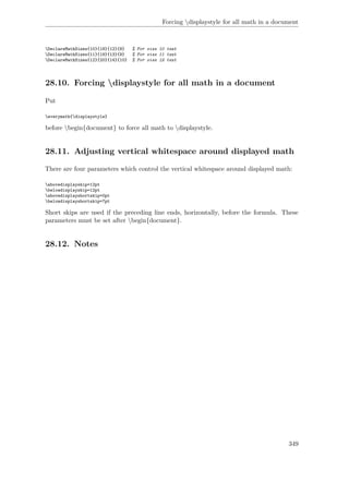 Forcing displaystyle for all math in a document
DeclareMathSizes{10}{18}{12}{8} % For size 10 text
DeclareMathSizes{11}{19}{13}{9} % For size 11 text
DeclareMathSizes{12}{20}{14}{10} % For size 12 text
28.10. Forcing displaystyle for all math in a document
Put
everymath{displaystyle}
before begin{document} to force all math to displaystyle.
28.11. Adjusting vertical whitespace around displayed math
There are four parameters which control the vertical whitespace around displayed math:
abovedisplayskip=12pt
belowdisplayskip=12pt
abovedisplayshortskip=0pt
belowdisplayshortskip=7pt
Short skips are used if the preceding line ends, horizontally, before the formula. These
parameters must be set after begin{document}.
28.12. Notes
349
 