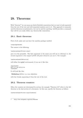 29. Theorems
With "theorem1" we can mean any kind of labelled enunciation that we want to look separated
from the rest of the text and with sequential numbers next to it. This approach is commonly
used for theorems in mathematics, but can be used for anything. LaTeX provides a command
that will let you easily deﬁne any theorem-like enunciation.
29.1. Basic theorems
First of all, make sure you have the amsthm package enabled:
usepackage{amsthm}
The easiest is the following:
newtheorem{name}{Printed output}
put it in the preamble. The ﬁrst argument is the name you will use to reference it, the
second argument is the output LaTeX will print whenever you use it. For example:
newtheorem{mydef}{Definition}
will deﬁne the mydef environment; if you use it like this:
begin{mydef}
Here is a new definition
end{mydef}
It will look like this:
Deﬁnition 3 Here is a new deﬁnition
with line breaks separating it from the rest of the text.
29.2. Theorem counters
Often the counters are determined by section, for example "Theorem 2.3" refers to the 3rd
theorem in the 2nd section of a document. In this case, specify the theorem as follows:
newtheorem{name}{Printed output}[numberby]
1 http://en.wikipedia.org/wiki/Theorem
351
 