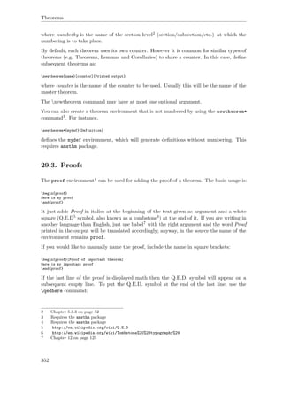 Theorems
where numberby is the name of the section level2 (section/subsection/etc.) at which the
numbering is to take place.
By default, each theorem uses its own counter. However it is common for similar types of
theorems (e.g. Theorems, Lemmas and Corollaries) to share a counter. In this case, deﬁne
subsequent theorems as:
newtheorem{name}[counter]{Printed output}
where counter is the name of the counter to be used. Usually this will be the name of the
master theorem.
The newtheorem command may have at most one optional argument.
You can also create a theorem environment that is not numbered by using the newtheorem*
command3. For instance,
newtheorem*{mydef}{Definition}
deﬁnes the mydef environment, which will generate deﬁnitions without numbering. This
requires amsthm package.
29.3. Proofs
The proof environment4 can be used for adding the proof of a theorem. The basic usage is:
begin{proof}
Here is my proof
end{proof}
It just adds Proof in italics at the beginning of the text given as argument and a white
square (Q.E.D5 symbol, also known as a tombstone6) at the end of it. If you are writing in
another language than English, just use babel7 with the right argument and the word Proof
printed in the output will be translated accordingly; anyway, in the source the name of the
environment remains proof.
If you would like to manually name the proof, include the name in square brackets:
begin{proof}[Proof of important theorem]
Here is my important proof
end{proof}
If the last line of the proof is displayed math then the Q.E.D. symbol will appear on a
subsequent empty line. To put the Q.E.D. symbol at the end of the last line, use the
qedhere command:
2 Chapter 5.3.3 on page 52
3 Requires the amsthm package
4 Requires the amsthm package
5 http://en.wikipedia.org/wiki/Q.E.D
6 http://en.wikipedia.org/wiki/Tombstone%20%28typography%29
7 Chapter 12 on page 125
352
 