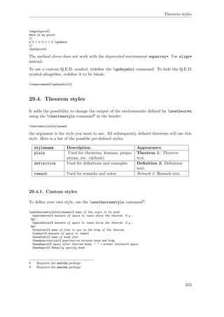 Theorem styles
begin{proof}
Here is my proof:
[
a^2 + b^2 = c^2 qedhere
]
end{proof}
The method above does not work with the deprecated environment eqnarray*. Use align*
instead.
To use a custom Q.E.D. symbol, redeﬁne the qedsymbol command. To hide the Q.E.D.
symbol altogether, redeﬁne it to be blank:
renewcommand{qedsymbol}{}
29.4. Theorem styles
It adds the possibility to change the output of the environments deﬁned by newtheorem
using the theoremstyle command8 in the header:
theoremstyle{stylename}
the argument is the style you want to use. All subsequently deﬁned theorems will use this
style. Here is a list of the possible pre-deﬁned styles:
stylename Description Appearance
plain Used for theorems, lemmas, propo-
sitions, etc. (default)
Theorem 1. Theorem
text.
definition Used for deﬁnitions and examples Deﬁnition 2. Deﬁnition
text.
remark Used for remarks and notes Remark 3. Remark text.
29.4.1. Custom styles
To deﬁne your own style, use the newtheoremstyle command9:
newtheoremstyle{stylename}% name of the style to be used
{spaceabove}% measure of space to leave above the theorem. E.g.:
3pt
{spacebelow}% measure of space to leave below the theorem. E.g.:
3pt
{bodyfont}% name of font to use in the body of the theorem
{indent}% measure of space to indent
{headfont}% name of head font
{headpunctuation}% punctuation between head and body
{headspace}% space after theorem head; " " = normal interword space
{headspec}% Manually specify head
8 Requires the amsthm package
9 Requires the amsthm package
353
 