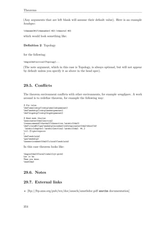 Theorems
(Any arguments that are left blank will assume their default value). Here is an example
headspec:
thmname{#1}thmnumber{ #2}:thmnote{ #3}
which would look something like:
Deﬁnition 2: Topology
for the following:
begin{definition}[Topology]...
(The note argument, which in this case is Topology, is always optional, but will not appear
by default unless you specify it as above in the head spec).
29.5. Conﬂicts
The theorem environment conﬂicts with other environments, for example wrapﬁgure. A work
around is to redeﬁne theorem, for example the following way:
% Fix latex
defsmallskip{vskipsmallskipamount}
defmedskip{vskipmedskipamount}
defbigskip{vskipbigskipamount}
% Hand made theorem
newcounter{thm}[section]
renewcommand{thethm}{thesection.arabic{thm}}
defclaim#1{parmedskipnoindentrefstepcounter{thm}hbox{bf
arabic{chapter}.arabic{section}.arabic{thm}. #1.}
it %ignorespaces
}
defendclaim{
parmedskip}
newenvironment{thm}{claim}{endclaim}
In this case theorem looks like:
begin{thm}{Claim}label{lyt-prob}
Let it be.
Then you know.
end{thm}
29.6. Notes
29.7. External links
• [ftp://ftp.ams.org/pub/tex/doc/amscls/amsthdoc.pdf amsthm documentation]
354
 