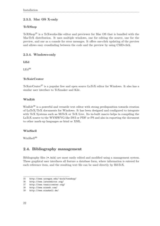 Installation
2.3.3. Mac OS X-only
TeXShop
TeXShop35 is a TeXworks-like editor and previewer for Mac OS that is bundled with the
MacTeX distribution. It uses multiple windows, one for editing the source, one for the
preview, and one as a console for error messages. It oﬀers one-click updating of the preview
and allows easy crossﬁnding between the code and the preview by using CMD-click.
2.3.4. Windows-only
LEd
LEd36
TeXnicCenter
TeXnicCenter37 is a popular free and open source LaTeX editor for Windows. It also has a
similar user interface to TeXmaker and Kile.
WinEdt
WinEdt38 is a powerful and versatile text editor with strong predisposition towards creation
of LaTeX/TeX documents for Windows. It has been designed and conﬁgured to integrate
with TeX Systems such as MiTeX or TeX Live. Its in-built macro helps in compiling the
LaTeX source to the WYSIWYG-like DVI or PDF or PS and also in exporting the document
to other mark-up languages as html or XML.
WinShell
WinShell39
2.4. Bibliography management
Bibliography ﬁles (*.bib) are most easily edited and modiﬁed using a management system.
These graphical user interfaces all feature a database form, where information is entered for
each reference item, and the resulting text ﬁle can be used directly by BibTeX.
35 http://www.uoregon.edu/~koch/texshop/
36 http://www.latexeditor.org/
37 http://www.texniccenter.org/
38 http://www.winedt.com/
39 http://www.winshell.de/
22
 
