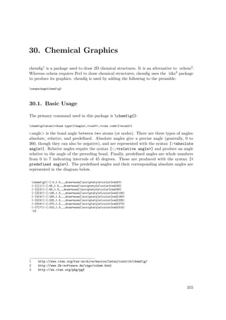 30. Chemical Graphics
chemﬁg1 is a package used to draw 2D chemical structures. It is an alternative to ochem2.
Whereas ochem requires Perl to draw chemical structures, chemﬁg uses the tikz3 package
to produce its graphics. chemﬁg is used by adding the following to the preamble:
usepackage{chemfig}
30.1. Basic Usage
The primary command used in this package is chemfig{}:
chemfig{<atom1><bond type>[<angle>,<coeff>,<tikz code>]<atom2>}
<angle> is the bond angle between two atoms (or nodes). There are three types of angles:
absolute, relative, and predeﬁned. Absolute angles give a precise angle (generally, 0 to
360, though they can also be negative), and are represented with the syntax [:<absolute
angle>]. Relative angles require the syntax [::<relative angle>] and produce an angle
relative to the angle of the preceding bond. Finally, predeﬁned angles are whole numbers
from 0 to 7 indicating intervals of 45 degrees. These are produced with the syntax [<
predefined angle>]. The predeﬁned angles and their corresponding absolute angles are
represented in the diagram below.
chemfig{(-[:0,1.5,,,draw=none]scriptstylecolor{red}0)
(-[1]1)(-[:45,1.5,,,draw=none]scriptstylecolor{red}45)
(-[2]2)(-[:90,1.5,,,draw=none]scriptstylecolor{red}90)
(-[3]3)(-[:135,1.5,,,draw=none]scriptstylecolor{red}135)
(-[4]4)(-[:180,1.5,,,draw=none]scriptstylecolor{red}180)
(-[5]5)(-[:225,1.5,,,draw=none]scriptstylecolor{red}225)
(-[6]6)(-[:270,1.5,,,draw=none]scriptstylecolor{red}270)
(-[7]7)(-[:315,1.5,,,draw=none]scriptstylecolor{red}315)
-0}
1 http://www.ctan.org/tex-archive/macros/latex/contrib/chemfig/
2 http://www.2k-software.de/ingo/ochem.html
3 http://az.ctan.org/pkg/pgf
355
 