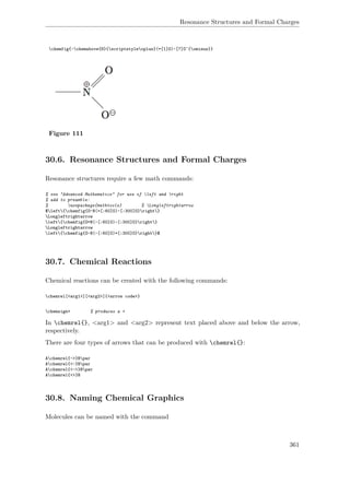 Resonance Structures and Formal Charges
chemfig{-chemabove{N}{scriptstyleoplus}(=[1]O)-[7]O^{ominus}}
Figure 111
30.6. Resonance Structures and Formal Charges
Resonance structures require a few math commands:
% see "Advanced Mathematics" for use of left and right
% add to preamble:
% usepackage{mathtools} % Longleftrightarrow
$left{chemfig{O-N(=[:60]O)-[:300]O}right}
Longleftrightarrow
left{chemfig{O=N(-[:60]O)-[:300]O}right}
Longleftrightarrow
left{chemfig{O-N(-[:60]O)=[:300]O}right}$
30.7. Chemical Reactions
Chemical reactions can be created with the following commands:
chemrel[<arg1>][<arg2>]{<arrow code>}
chemsign+ % produces a +
In chemrel{}, <arg1> and <arg2> represent text placed above and below the arrow,
respectively.
There are four types of arrows that can be produced with chemrel{}:
Achemrel{->}Bpar
Achemrel{<-}Bpar
Achemrel{<->}Bpar
Achemrel{<>}B
30.8. Naming Chemical Graphics
Molecules can be named with the command
361
 