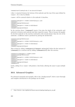 Chemical Graphics
chemname[<dim>]{chemfig{<code of the molecule>}}{<name>}
<dim> is inserted between the bottom of the molecule and the top of the name deﬁned by
<name>. It is 1.5ex by default.
<name> will be centered relative to the molecule it describes.
chemname{chemfig{R-C(-[:-30]OH)=[:30]O}}{Carboxylic acid}
chemsign{+}
chemname{chemfig{R’OH}}{Alcohol}
chemrel{->}
chemname{chemfig{R-C(-[:-30]OR’)=[:30]O}}{Ester}
chemsign{+}
chemname{chemfig{H_2O}}{Water}
In the reaction above, chemname{} inserts 1.5ex plus the depth of the carboxylic acid
molecule in between each molecule and their respective names. This is because the graphic
for the ﬁrst molecule in the reaction (carboxylic acid) extends deeper than the rest of the
molecules. A diﬀerent result is produced by putting the alcohol ﬁrst:
chemname{chemfig{R’OH}}{Alcohol}
chemsign{+}
chemname{chemfig{R-C(-[:-30]OH)=[:30]O}}{Carboxylic acid}
chemrel{->}
chemname{chemfig{R-C(-[:-30]OR’)=[:30]O}}{Ester}
chemsign{+}
chemname{chemfig{H_2O}}{Water}
This is ﬁxed by adding chemnameinit{<deepest molecule>} before the ﬁrst instance of
chemname{} in a reaction and by adding chemnameinit{} after the reaction:
chemnameinit{chemfig{R-C(-[:-30]OH)=[:30]O}}
chemname{chemfig{R’OH}}{Alcohol}
chemsign{+}
chemname{chemfig{R-C(-[:-30]OH)=[:30]O}}{Carboxylic acid}
chemrel{->}
chemname{chemfig{R-C(-[:-30]OR’)=[:30]O}}{Ester}
chemsign{+}
chemname{chemfig{H_2O}}{Water}
chemnameinit{}
Lastly, adding  in <name> will produce a line-break, allowing the name to span multiple
lines.
30.9. Advanced Graphics
For advanced commands and examples, refer to the chemﬁg manual4, where a more thorough
and complete introduction to the package can be found.
4 http://mirror.ctan.org/macros/latex/contrib/chemfig/chemfig_doc_en.pdf
362
 
