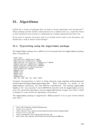 31. Algorithms
LaTeX has a variety of packages that can help to format algorithms and "pseudocode1".
These packages provide stylistic enhancements over a uniform style (i.e., typewriter fonts)
so that constructs such as loops or conditionals are visually separated from other text.
If you want to typeset real source code or to include source code in you document, you
should have a look at Source Code Listings2.
31.1. Typesetting using the algorithmic package
The algorithmic package uses a diﬀerent set of commands than the algorithmicx package.
Basic commands are:
STATE <text>
IF{<condition>} STATE{<text>} ENDIF
FOR{<condition>} STATE{<text>} ENDFOR
FOR{<condition> TO <condition> } STATE{<text>} ENDFOR
FORALL{<condition>} STATE{<text>} ENDFOR
WHILE{<condition>} STATE{<text>} ENDWHILE
REPEAT STATE{<text>} UNTIL{<condition>}
LOOP STATE{<text>} ENDLOOP
REQUIRE <text>
ENSURE <text>
RETURN <text>
PRINT <text>
COMMENT{<text>}
AND, OR, XOR, NOT, TO, TRUE, FALSE
Complete documentation is listed at http://mirror.ctan.org/tex-archive/macros/
latex/contrib/algorithms/algorithms.pdf. Most commands are similar to the
algorithmicx equivalents, but with diﬀerent capitalization. The package algorithms
bundle at the ctan repository3, dated 2009-08-24, describes both the algorithmic environ-
ment (for typesetting algorithms) and the algorithm ﬂoating wrapper (see below4) which
is designed to wrap around the algorithmic environment.
The algorithmic package is suggested for IEEE journals5 as it is a part of their default
style sheet.6
1 http://en.wikipedia.org/wiki/pseudocode
2 Chapter 32 on page 373
3 http://mirror.ctan.org/tex-archive/macros/latex/contrib/algorithms/
4 Chapter 31.3.3 on page 366
5 http://ieeexplore.ieee.org/xpl/periodicals.jsp
6 http://www.ctan.org/tex-archive/macros/latex/contrib/IEEEtran
363
 