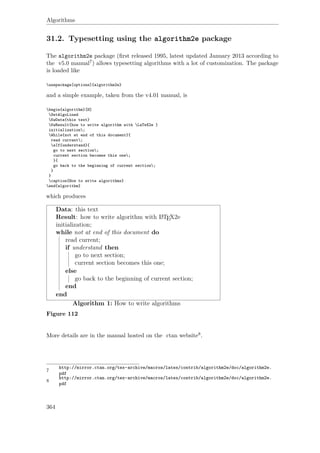 Algorithms
31.2. Typesetting using the algorithm2e package
The algorithm2e package (ﬁrst released 1995, latest updated January 2013 according to
the v5.0 manual7) allows typesetting algorithms with a lot of customization. The package
is loaded like
usepackage[options]{algorithm2e}
and a simple example, taken from the v4.01 manual, is
begin{algorithm}[H]
SetAlgoLined
KwData{this text}
KwResult{how to write algorithm with LaTeX2e }
initialization;
While{not at end of this document}{
read current;
eIf{understand}{
go to next section;
current section becomes this one;
}{
go back to the beginning of current section;
}
}
caption{How to write algorithms}
end{algorithm}
which produces
Figure 112
More details are in the manual hosted on the ctan website8.
7
http://mirror.ctan.org/tex-archive/macros/latex/contrib/algorithm2e/doc/algorithm2e.
pdf
8
http://mirror.ctan.org/tex-archive/macros/latex/contrib/algorithm2e/doc/algorithm2e.
pdf
364
 