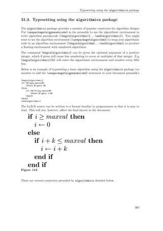 Typesetting using the algorithmicx package
31.3. Typesetting using the algorithmicx package
The algorithmicx package provides a number of popular constructs for algorithm designs.
Put usepackage{algpseudocode} in the preamble to use the algorithmic environment to
write algorithm pseudocode (begin{algorithmic}...end{algorithmic}). You might
want to use the algorithm environment (usepackage{algorithm}) to wrap your algorithmic
code in an algorithm environment (begin{algorithm}...end{algorithm}) to produce
a ﬂoating environment with numbered algorithms.
The command begin{algorithmic} can be given the optional argument of a positive
integer, which if given will cause line numbering to occur at multiples of that integer. E.g.
begin{algorithmic}[5] will enter the algorithmic environment and number every ﬁfth
line.
Below is an example of typesetting a basic algorithm using the algorithmicx package (re-
member to add the usepackage{algpseudocode} statement to your document preamble):
begin{algorithmic}
If {$igeq maxval$}
State $igets 0$
Else
If {$i+kleq maxval$}
State $igets i+k$
EndIf
EndIf
end{algorithmic}
The LaTeX source can be written to a format familiar to programmers so that it is easy to
read. This will not, however, aﬀect the ﬁnal layout in the document.
Figure 113
There are several constructs provided by algorithmicx detailed below.
365
 