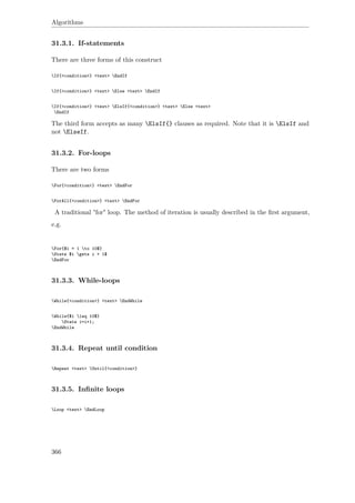 Algorithms
31.3.1. If-statements
There are three forms of this construct
If{<condition>} <text> EndIf
If{<condition>} <text> Else <text> EndIf
If{<condition>} <text> ElsIf{<condition>} <text> Else <text>
EndIf
The third form accepts as many ElsIf{} clauses as required. Note that it is ElsIf and
not ElseIf.
31.3.2. For-loops
There are two forms
For{<condition>} <text> EndFor
ForAll{<condition>} <text> EndFor
A traditional "for" loop. The method of iteration is usually described in the ﬁrst argument,
e.g.
For{$i = 1 to 10$}
State $i gets i + 1$
EndFor
31.3.3. While-loops
While{<condition>} <text> EndWhile
While{$i leq 10$}
State i=i+1;
EndWhile
31.3.4. Repeat until condition
Repeat <text> Until{<condition>}
31.3.5. Inﬁnite loops
Loop <text> EndLoop
366
 