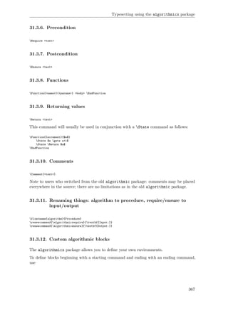 Typesetting using the algorithmicx package
31.3.6. Precondition
Require <text>
31.3.7. Postcondition
Ensure <text>
31.3.8. Functions
Function{<name>}{<params>} <body> EndFunction
31.3.9. Returning values
Return <text>
This command will usually be used in conjunction with a State command as follows:
Function{Increment}{$a$}
State $a gets a+1$
State Return $a$
EndFunction
31.3.10. Comments
Comment{<text>}
Note to users who switched from the old algorithmic package: comments may be placed
everywhere in the source; there are no limitations as in the old algorithmic package.
31.3.11. Renaming things: algorithm to procedure, require/ensure to
input/output
floatname{algorithm}{Procedure}
renewcommand{algorithmicrequire}{textbf{Input:}}
renewcommand{algorithmicensure}{textbf{Output:}}
31.3.12. Custom algorithmic blocks
The algorithmicx package allows you to deﬁne your own environments.
To deﬁne blocks beginning with a starting command and ending with an ending command,
use
367
 