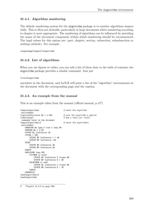 The algorithm environment
31.4.1. Algorithm numbering
The default numbering system for the algorithm package is to number algorithms sequen-
tially. This is often not desirable, particularly in large documents where numbering according
to chapter is more appropriate. The numbering of algorithms can be inﬂuenced by providing
the name of the document component within which numbering should be recommenced.
The legal values for this option are: part, chapter, section, subsection, subsubsection or
nothing (default). For example:
usepackage[chapter]{algorithm}
31.4.2. List of algorithms
When you use ﬁgures or tables, you can add a list of them close to the table of contents; the
algorithm package provides a similar command. Just put
listofalgorithms
anywhere in the document, and LaTeX will print a list of the "algorithm" environments in
the document with the corresponding page and the caption.
31.4.3. An example from the manual
This is an example taken from the manual (oﬃcial manual, p.149)
begin{algorithm} % enter the algorithm
environment
caption{Calculate $y = x^n$} % give the algorithm a caption
label{alg1} % and a label for ref{}
commands later in the document
begin{algorithmic} % enter the algorithmic
environment
REQUIRE $n geq 0 vee x neq 0$
ENSURE $y = x^n$
STATE $y Leftarrow 1$
IF{$n < 0$}
STATE $X Leftarrow 1 / x$
STATE $N Leftarrow -n$
ELSE
STATE $X Leftarrow x$
STATE $N Leftarrow n$
ENDIF
WHILE{$N neq 0$}
IF{$N$ is even}
STATE $X Leftarrow X times X$
STATE $N Leftarrow N / 2$
ELSE[$N$ is odd]
STATE $y Leftarrow y times X$
STATE $N Leftarrow N - 1$
ENDIF
ENDWHILE
end{algorithmic}
end{algorithm}
9 Chapter 31.3.3 on page 366
369
 