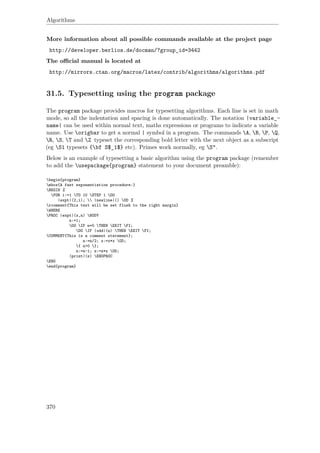 Algorithms
More information about all possible commands available at the project page
http://developer.berlios.de/docman/?group_id=3442
The oﬃcial manual is located at
http://mirrors.ctan.org/macros/latex/contrib/algorithms/algorithms.pdf
31.5. Typesetting using the program package
The program package provides macros for typesetting algorithms. Each line is set in math
mode, so all the indentation and spacing is done automatically. The notation |variable_-
name| can be used within normal text, maths expressions or programs to indicate a variable
name. Use origbar to get a normal | symbol in a program. The commands A, B, P, Q,
R, S, T and Z typeset the corresponding bold letter with the next object as a subscript
(eg S1 typesets {bf S$_1$} etc). Primes work normally, eg S“.
Below is an example of typesetting a basic algorithm using the program package (remember
to add the usepackage{program} statement to your document preamble):
begin{program}
mbox{A fast exponentiation procedure:}
BEGIN %
FOR i:=1 TO 10 STEP 1 DO
|expt|(2,i);  |newline|() OD %
rcomment{This text will be set flush to the right margin}
WHERE
PROC |expt|(x,n) BODY
z:=1;
DO IF n=0 THEN EXIT FI;
DO IF |odd|(n) THEN EXIT FI;
COMMENT{This is a comment statement};
n:=n/2; x:=x*x OD;
{ n>0 };
n:=n-1; z:=z*x OD;
|print|(z) ENDPROC
END
end{program}
370
 