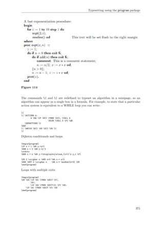Typesetting using the program package
Figure 114
The commands ( and ) are redeﬁned to typeset an algorithm in a minipage, so an
algorithm can appear as a single box in a formula. For example, to state that a particular
action system is equivalent to a WHILE loop you can write:
[
( ACTIONS A:
A EQ IF B{} THEN S{}; CALL A
ELSE CALL Z FI QE
ENDACTIONS )
EQT
( WHILE B{} DO S{} OD )
]
Dijkstra conditionals and loops:
begin{program}
IF x = 1 AR y:=y+1
BAR x = 2 AR y:=y^2
utdots
BAR x = n AR y:=displaystylesum_{i=1}^n y_i FI
DO 2 origbar x AND x>0 AR x:= x/2
BAR NOT 2 origbar x AR x:= modbar{x+3} OD
end{program}
Loops with multiple exits:
begin{program}
DO DO IF B1 THEN EXIT FI;
S1;
IF B2 THEN EXIT(2) FI OD;
IF B1 THEN EXIT FI OD
end{program}
371
 
