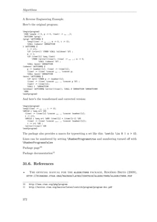 Algorithms
A Reverse Engineering Example.
Here's the original program:
begin{program}
VAR seq{m := 0, p := 0, |last| := „„ ‚‚};
ACTIONS |prog|:
|prog| ACTIONEQ %
seq{|line| := „„ ‚‚, m := 0, i := 1};
CALL |inhere| ENDACTION
l ACTIONEQ %
i := i+1;
IF (i=(n+1)) THEN CALL |alldone| FI ;
m := 1;
IF |item|[i] neq |last|
THEN |write|(|line|); |line| := „„ ‚‚; m := 0;
CALL |inhere| FI ;
CALL |more| ENDACTION
|inhere| ACTIONEQ %
p := |number|[i]; |line| := |item|[i];
|line| := |line| concat „„ ‚‚ concat p;
CALL |more| ENDACTION
|more| ACTIONEQ %
IF (m=1) THEN p := |number|[i];
|line| := |line| concat „„, ‚‚ concat p FI ;
|last| := |item|[i];
CALL l ENDACTION
|alldone| ACTIONEQ |write|(|line|); CALL Z ENDACTION ENDACTIONS
END
end{program}
And here's the transformed and corrected version:
begin{program}
seq{|line| := „„ ‚‚, i := 1};
WHILE i neq n+1 DO
|line| := |item|[i] concat „„ ‚‚ concat |number|[i];
i := i+1;
WHILE i neq n+1 AND |item|[i] = |item|[i-1] DO
|line| := |line| concat „„, ‚‚ concat |number|[i]);
i := i+1 OD ;
|write|(|line|) OD
end{program}
The package also provides a macro for typesetting a set like this: set{x in N | x > 0}.
Lines can be numbered by setting NumberProgramstrue and numbering turned oﬀ with
NumberProgramsfalse
Package page10
Package documentation11
31.6. References
• The official manual for the algorithms package, Rogério Brito (2009),
http://mirrors.ctan.org/macros/latex/contrib/algorithms/algorithms.pdf
10 http://www.ctan.org/pkg/program
11 http://mirror.ctan.org/macros/latex/contrib/program/program-doc.pdf
372
 