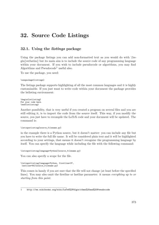 32. Source Code Listings
32.1. Using the listings package
Using the package listings you can add non-formatted text as you would do with be-
gin{verbatim} but its main aim is to include the source code of any programming language
within your document. If you wish to include pseudocode or algorithms, you may ﬁnd
Algorithms and Pseudocode1 useful also.
To use the package, you need:
usepackage{listings}
The listings package supports highlighting of all the most common languages and it is highly
customizable. If you just want to write code within your document the package provides
the lstlisting environment:
begin{lstlisting}
Put your code here.
end{lstlisting}
Another possibility, that is very useful if you created a program on several ﬁles and you are
still editing it, is to import the code from the source itself. This way, if you modify the
source, you just have to recompile the LaTeX code and your document will be updated. The
command is:
lstinputlisting{source_filename.py}
in the example there is a Python source, but it doesn't matter: you can include any ﬁle but
you have to write the full ﬁle name. It will be considered plain text and it will be highlighted
according to your settings, that means it doesn't recognize the programming language by
itself. You can specify the language while including the ﬁle with the following command:
lstinputlisting[language=Python]{source_filename.py}
You can also specify a scope for the ﬁle.
lstinputlisting[language=Python, firstline=37,
lastline=45]{source_filename.py}
This comes in handy if you are sure that the ﬁle will not change (at least before the speciﬁed
lines). You may also omit the ﬁrstline or lastline parameter: it means everything up to or
starting from this point.
1 http://en.wikibooks.org/wiki/LaTeX%2FAlgorithms%20and%20Pseudocode
373
 