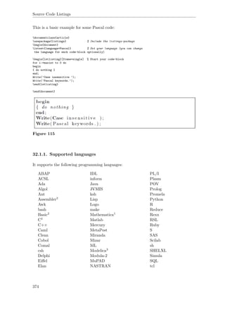 Source Code Listings
This is a basic example for some Pascal code:
documentclass{article}
usepackage{listings} % Include the listings-package
begin{document}
lstset{language=Pascal} % Set your language (you can change
the language for each code-block optionally)
begin{lstlisting}[frame=single] % Start your code-block
for i:=maxint to 0 do
begin
{ do nothing }
end;
Write(’Case insensitive ’);
Write(’Pascal keywords.’);
end{lstlisting}
end{document}
Figure 115
32.1.1. Supported languages
It supports the following programming languages:
ABAP IDL PL/I
ACSL inform Plasm
Ada Java POV
Algol JVMIS Prolog
Ant ksh Promela
Assembler2 Lisp Python
Awk Logo R
bash make Reduce
Basic2 Mathematica1 Rexx
C4 Matlab RSL
C++ Mercury Ruby
Caml MetaPost S
Clean Miranda SAS
Cobol Mizar Scilab
Comal ML sh
csh Modelica3 SHELXL
Delphi Modula-2 Simula
Eiﬀel MuPAD SQL
Elan NASTRAN tcl
374
 