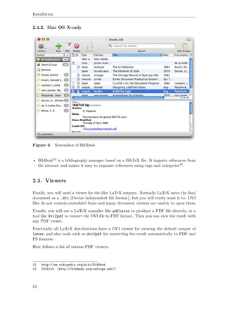 Installation
2.4.2. Mac OS X-only
Figure 6 Screenshot of BibDesk
• BibDesk42 is a bibliography manager based on a BibTeX ﬁle. It imports references from
the internet and makes it easy to organize references using tags and categories43.
2.5. Viewers
Finally, you will need a viewer for the ﬁles LaTeX outputs. Normally LaTeX saves the ﬁnal
document as a .dvi (Device independent ﬁle format), but you will rarely want it to. DVI
ﬁles do not contain embedded fonts and many document viewers are unable to open them.
Usually you will use a LaTeX compiler like pdflatex to produce a PDF ﬁle directly, or a
tool like dvi2pdf to convert the DVI ﬁle to PDF format. Then you can view the result with
any PDF viewer.
Practically all LaTeX distributions have a DVI viewer for viewing the default output of
latex, and also tools such as dvi2pdf for converting the result automatically to PDF and
PS formats.
Here follows a list of various PDF viewers.
42 http://en.wikipedia.org/wiki/BibDesk
43 BibDesk ˆ{http://bibdesk.sourceforge.net/}
24
 