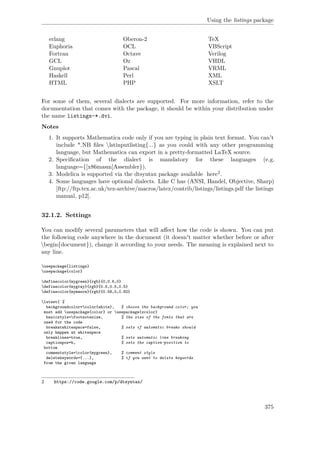 Using the listings package
erlang Oberon-2 TeX
Euphoria OCL VBScript
Fortran Octave Verilog
GCL Oz VHDL
Gnuplot Pascal VRML
Haskell Perl XML
HTML PHP XSLT
For some of them, several dialects are supported. For more information, refer to the
documentation that comes with the package, it should be within your distribution under
the name listings-*.dvi.
Notes
1. It supports Mathematica code only if you are typing in plain text format. You can't
include *.NB ﬁles lstinputlisting{...} as you could with any other programming
language, but Mathematica can export in a pretty-formatted LaTeX source.
2. Speciﬁcation of the dialect is mandatory for these languages (e.g.
language={[x86masm]Assembler}).
3. Modelica is supported via the dtsyntax package available here2.
4. Some languages have optional dialects. Like C has (ANSI, Handel, Objective, Sharp)
[ftp://ftp.tex.ac.uk/tex-archive/macros/latex/contrib/listings/listings.pdf the listings
manual, p12].
32.1.2. Settings
You can modify several parameters that will aﬀect how the code is shown. You can put
the following code anywhere in the document (it doesn't matter whether before or after
begin{document}), change it according to your needs. The meaning is explained next to
any line.
usepackage{listings}
usepackage{color}
definecolor{mygreen}{rgb}{0,0.6,0}
definecolor{mygray}{rgb}{0.5,0.5,0.5}
definecolor{mymauve}{rgb}{0.58,0,0.82}
lstset{ %
backgroundcolor=color{white}, % choose the background color; you
must add usepackage{color} or usepackage{xcolor}
basicstyle=footnotesize, % the size of the fonts that are
used for the code
breakatwhitespace=false, % sets if automatic breaks should
only happen at whitespace
breaklines=true, % sets automatic line breaking
captionpos=b, % sets the caption-position to
bottom
commentstyle=color{mygreen}, % comment style
deletekeywords={...}, % if you want to delete keywords
from the given language
2 https://code.google.com/p/dtsyntax/
375
 