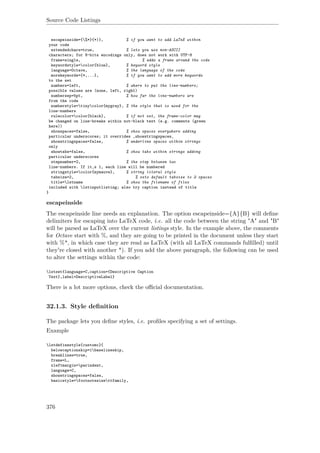 Source Code Listings
escapeinside={%*}{*)}, % if you want to add LaTeX within
your code
extendedchars=true, % lets you use non-ASCII
characters; for 8-bits encodings only, does not work with UTF-8
frame=single, % adds a frame around the code
keywordstyle=color{blue}, % keyword style
language=Octave, % the language of the code
morekeywords={*,...}, % if you want to add more keywords
to the set
numbers=left, % where to put the line-numbers;
possible values are (none, left, right)
numbersep=5pt, % how far the line-numbers are
from the code
numberstyle=tinycolor{mygray}, % the style that is used for the
line-numbers
rulecolor=color{black}, % if not set, the frame-color may
be changed on line-breaks within not-black text (e.g. comments (green
here))
showspaces=false, % show spaces everywhere adding
particular underscores; it overrides ‚showstringspaces‚
showstringspaces=false, % underline spaces within strings
only
showtabs=false, % show tabs within strings adding
particular underscores
stepnumber=2, % the step between two
line-numbers. If it‚s 1, each line will be numbered
stringstyle=color{mymauve}, % string literal style
tabsize=2, % sets default tabsize to 2 spaces
title=lstname % show the filename of files
included with lstinputlisting; also try caption instead of title
}
escapeinside
The escapeinside line needs an explanation. The option escapeinside={A}{B} will deﬁne
delimiters for escaping into LaTeX code, i.e. all the code between the string "A" and "B"
will be parsed as LaTeX over the current listings style. In the example above, the comments
for Octave start with %, and they are going to be printed in the document unless they start
with %*, in which case they are read as LaTeX (with all LaTeX commands fulﬁlled) until
they're closed with another *). If you add the above paragraph, the following can be used
to alter the settings within the code:
lstset{language=C,caption={Descriptive Caption
Text},label=DescriptiveLabel}
There is a lot more options, check the oﬃcial documentation.
32.1.3. Style deﬁnition
The package lets you deﬁne styles, i.e. proﬁles specifying a set of settings.
Example
lstdefinestyle{customc}{
belowcaptionskip=1baselineskip,
breaklines=true,
frame=L,
xleftmargin=parindent,
language=C,
showstringspaces=false,
basicstyle=footnotesizettfamily,
376
 
