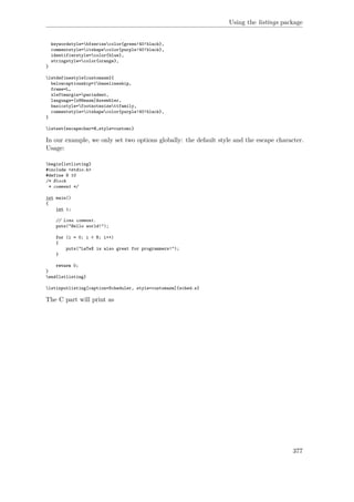 Using the listings package
keywordstyle=bfseriescolor{green!40!black},
commentstyle=itshapecolor{purple!40!black},
identifierstyle=color{blue},
stringstyle=color{orange},
}
lstdefinestyle{customasm}{
belowcaptionskip=1baselineskip,
frame=L,
xleftmargin=parindent,
language=[x86masm]Assembler,
basicstyle=footnotesizettfamily,
commentstyle=itshapecolor{purple!40!black},
}
lstset{escapechar=@,style=customc}
In our example, we only set two options globally: the default style and the escape character.
Usage:
begin{lstlisting}
#include <stdio.h>
#define N 10
/* Block
* comment */
int main()
{
int i;
// Line comment.
puts("Hello world!");
for (i = 0; i < N; i++)
{
puts("LaTeX is also great for programmers!");
}
return 0;
}
end{lstlisting}
lstinputlisting[caption=Scheduler, style=customasm]{sched.s}
The C part will print as
377
 