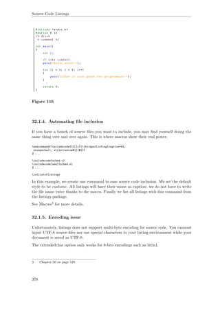 Source Code Listings
Figure 116
32.1.4. Automating ﬁle inclusion
If you have a bunch of source ﬁles you want to include, you may ﬁnd yourself doing the
same thing over and over again. This is where macros show their real power.
newcommand{includecode}[2][c]{lstinputlisting[caption=#2,
escapechar=, style=custom#1]{#2}}
% ...
includecode{sched.c}
includecode[asm]{sched.s}
% ...
lstlistoflistings
In this example, we create one command to ease source code inclusion. We set the default
style to be customc. All listings will have their name as caption: we do not have to write
the ﬁle name twice thanks to the macro. Finally we list all listings with this command from
the listings package.
See Macros3 for more details.
32.1.5. Encoding issue
Unfortunately, listings does not support multi-byte encoding for source code. You cannont
input UTF-8 source ﬁles nor use special characters in your listing environment while your
document is saved as UTF-8.
The extendedchar option only works for 8-bits encodings such as latin1.
3 Chapter 50 on page 529
378
 