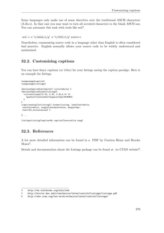 Customizing captions
Some languages only make use of some diacritics over the traditional ASCII charactesr
(A-Za-z). In that case you may want to turn all accented characters to the blank ASCII one.
You can automate this task with tools like sed4.
sed -i -e 's/áàâä/a/g' -e 's/éèêë/e/g' source.c
Nonetheless, commenting source code in a language other than English is often considered
bad practice. English normally allows your source code to be widely understood and
maintained.
32.2. Customizing captions
You can have fancy captions (or titles) for your listings useing the caption pacakge. Here is
an example for listings.
usepackage{caption}
usepackage{listings}
DeclareCaptionFont{white}{ color{white} }
DeclareCaptionFormat{listing}{
colorbox[cmyk]{0.43, 0.35, 0.35,0.01 }{
parbox{textwidth}{hspace{15pt}#1#2#3}
}
}
captionsetup[lstlisting]{ format=listing, labelfont=white,
textfont=white, singlelinecheck=false, margin=0pt,
font={bf,footnotesize} }
% ...
lstinputlisting[caption=My caption]{sourcefile.lang}
32.3. References
A lot more detailed information can be found in a PDF by Carsten Heinz and Brooks
Moses5.
Details and documentation about the Listings package can be found at its CTAN website6.
4 http://en.wikibooks.org/wiki/sed
5 http://mirror.hmc.edu/ctan/macros/latex/contrib/listings/listings.pdf
6 http://www.ctan.org/tex-archive/macros/latex/contrib/listings/
379
 