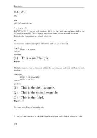 Linguistics
33.1.1. gb4e
The
gb4e
package7 is called with:
usepackage{gb4e}
IMPORTANT: If you use gb4e package, let it be the last usepackage call in the
document's preamble. Otherwise you may get exceeded parameter stack size error.
Examples for this package are placed within the
exe
environment, and each example is introduced with the ex command.
begin{exe}
ex This is an example.
end{exe}
produces:
Figure 117
Multiple examples can be included within the environment, and each will have its own
number.
begin{exe}
ex This is the first example.
ex This is the second example.
ex This is the third.
end{exe}
produces:
Figure 118
To create nested lists of examples, the
7 http://ctan.mines-albi.fr/help/Catalogue/entries/gb4e.html/ The gb4e package on CTAN
382
 