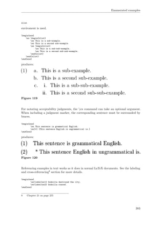 Enumerated examples
xlist
enviroment is used.
begin{exe}
ex begin{xlist}
ex This is a sub-example.
ex This is a second sub-example.
ex begin{xlist}
ex This is a sub-sub-example.
ex This is a second sub-sub-example.
end{xlist}
end{xlist}
end{exe}
produces:
Figure 119
For notating acceptability judgments, the ex command can take an optional argument.
When including a judgment marker, the corresponding sentence must be surrounded by
braces.
begin{exe}
ex This sentence is grammatical English.
ex[*] {This sentence English in ungrammatical is.}
end{exe}
produces:
Figure 120
Referencing examples in text works as it does in normal LaTeX documents. See the labeling
and cross-referencing8 section for more details.
begin{exe}
exlabel{ex1} Godzilla destroyed the city.
exlabel{ex2} Godzilla roared.
end{exe}
8 Chapter 21 on page 255
383
 
