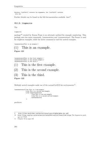 Linguistics
Sentence (ref{ex1}) contains two arguments, but (ref{ex2}) contains
only one.
Further details can be found in the full documentation available here9.
33.1.2. lingmacros
The
lingmacros
package10 created by Emma Pease is an alternate method for example numbering. This
package uses two main commands, enumsentence and eenumsentence. The former is used
for singleton examples, while the latter command is used for nested examples.
enumsentence{This is an example.}
Figure 121
enumsentence{This is the first example.}
enumsentence{This is the second example.}
enumsentence{This is the third.}
Figure 122
Multiply nested examples make use of the normal LaTeX list environments11.
eenumsentence{item This is a sub-example.
item This is a second sub-example.
item begin{enumerate}
item This is sub-sub-example.
item This is a second sub-sub-example.
end{enumerate}
}
produces:
9 http://ctan.mackichan.com/macros/latex/contrib/gb4e/gb4e-doc.pdf
10 http://ctan.org/tex-archive/macros/latex209/contrib/trees/tree-dvips The lingmacros pack-
age on CTAN
11 Chapter 10 on page 103
384
 