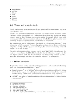 Tables and graphics tools
• Adobe Reader
• epdfview
• Evince
• Foxit
• Okular
• Sumatra
• Zathura
2.6. Tables and graphics tools
LaTeX is a document preparation system, it does not aim a being a spreadsheet tool nor a
vector graphics tool.
If LaTeX can render beautiful tables in a dynamic and ﬂexible manner, it will not handle
the handy features you could get with a spreadsheet like dynamic cells and calculus. Other
tools are better at that. The ideal solution is to combine the strength of both tools: build
your dynamic table with a spreadsheet, and export it to LaTeX to get a beautiful table
seamlessly integrated to your document. See Tables44 for more details.
The graphics topic is a bit diﬀerent since it is possible to write procedural graphics45 from
within your LaTeX document. Procedural graphics produce state-of-the-art results that
integrates perfectly to LaTeX (e.g. no font change), but have a steep learning curve and
require a lot of time to draw.
For easier and quicker drawings, you may want to use a WYSIWYG tool and export the
result to a vector format like PDF. The drawback is that it will contrast in style with the
rest of your document (font, size, etc.). Some tools have the capability to export to LaTeX,
which will partially solve this issue. See Importing Graphics46 for more details.
2.7. Online solutions
To get started without needing to install anything, you can use a web-hosted service featuring
a full TeX distribution and a web LaTeX editor.
• Google Documents47 or LaTeX Lab48 allows real-time simultaneous collaborative editing
of text ﬁles for anyone with a Google account (and its option to make the document
available through a URL makes local download and compilation easily scriptable).
• LIMSUP49 is an online LaTeX editor allowing real time collaboration of LaTeX documents
( announcement50)
44 Chapter 14 on page 143
45 Chapter 43 on page 481
46 Chapter 17 on page 199
47 http://docs.google.com
48 http://docs.latexlab.org
49 http://www.limsup.com
50 http://www.digmi.org/2012/05/19/limsup-real-time-latex-collaboration/
25
 