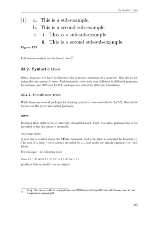 Syntactic trees
Figure 123
Full documentation can be found here12.
33.2. Syntactic trees
Often, linguists will have to illustrate the syntactic structure of a sentence. One device for
doing this are syntactic trees. Unfortunately, trees look very diﬀerent in diﬀerent grammar
formalisms, and diﬀerent LaTeX packages are suited for diﬀerent formalisms.
33.2.1. Constituent trees
While there are several packages for drawing syntactic trees available for LaTeX, this article
focuses on the qtree and xyling packages.
qtree
Drawing trees with qtree is relatively straightforward. First, the qtree package has to be
included in the document's preamble:
usepackage{qtree}
A new tree is started using the Tree command, each (sub-)tree is indicated by brackets [ ].
The root of a (sub-)tree is always preceded by a ., leaf nodes are simply expressed by their
labels.
For example, the following code
Tree [.S [.NP LaTeX ] [.VP [.V is ] [.NP fun ] ] ]
produces this syntactic tree as output:
12
http://mirrors.ibiblio.org/pub/mirrors/CTAN/macros/latex209/contrib/trees/tree-dvips/
lingmacros-manual.pdf
385
 