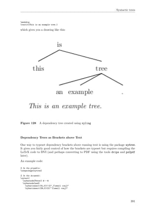 Syntactic trees
medskip
textit{This is an example tree.}
which gives you a drawing like this:
Figure 128 A dependency tree created using xyling
Dependency Trees as Brackets above Text
One way to typeset dependency brackets above running text is using the package xytree.
It gives you fairly good control of how the brackets are typeset but requires compiling the
LaTeX code to DVI (and perhaps converting to PDF using the tools dvips and ps2pdf
later).
An example code:
% In the preamble:
usepackage{xytree}
% In the document:
xytext{
xybarnode{Peter} &~~~&
xybarnode{and}
xybarconnect(UL,U){-2}"_{small conj}"
xybarconnect(UR,U){2}"^{small conj}"
391
 