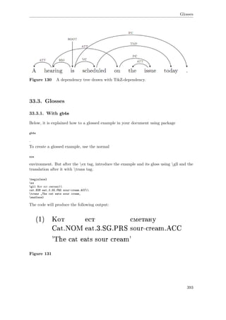 Glosses
Figure 130 A dependency tree drawn with TikZ-dependency.
33.3. Glosses
33.3.1. With gb4e
Below, it is explained how to a glossed example in your document using package
gb4e
.
To create a glossed example, use the normal
exe
environment. But after the ex tag, introduce the example and its gloss using gll and the
translation after it with trans tag.
begin{exe}
ex
gll Кот ест сметану
cat.NOM eat.3.SG.PRS sour-cream.ACC
trans „The cat eats sour cream‚
end{exe}
The code will produce the following output:
Figure 131
393
 