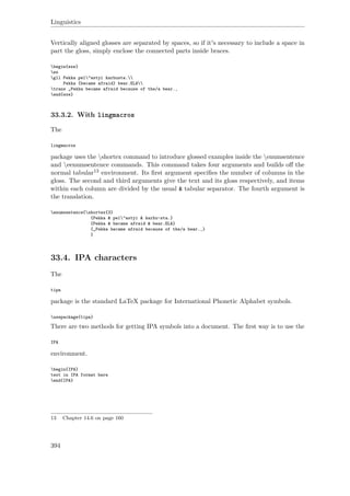 Linguistics
Vertically aligned glosses are separated by spaces, so if it's necessary to include a space in
part the gloss, simply enclose the connected parts inside braces.
begin{exe}
ex
gll Pekka pel"astyi karhusta.
Pekka {became afraid} bear.ELA
trans „Pekka became afraid because of the/a bear.‚
end{exe}
33.3.2. With lingmacros
The
lingmacros
package uses the shortex command to introduce glossed examples inside the enumsentence
and eenumsentence commands. This command takes four arguments and builds oﬀ the
normal tabular13 environment. Its ﬁrst argument speciﬁes the number of columns in the
gloss. The second and third arguments give the text and its gloss respectively, and items
within each column are divided by the usual & tabular separator. The fourth argument is
the translation.
enumsentence{shortex{3}
{Pekka & pel"astyi & karhu-sta.}
{Pekka & became afraid & bear.ELA}
{„Pekka became afraid because of the/a bear.‚}
}
33.4. IPA characters
The
tipa
package is the standard LaTeX package for International Phonetic Alphabet symbols.
usepackage{tipa}
There are two methods for getting IPA symbols into a document. The ﬁrst way is to use the
IPA
environment.
begin{IPA}
text in IPA format here
end{IPA}
13 Chapter 14.6 on page 160
394
 
