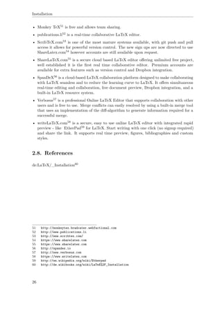 Installation
• Monkey TeX51 is free and allows team sharing.
• publications.li52 is a real-time collaborative LaTeX editor.
• ScribTeX.com53 is one of the most mature systems available, with git push and pull
access it allows for powerful version control. The new sign ups are now directed to use
ShareLatex.com54 however accounts are still available upon request.
• ShareLaTeX.com55 is a secure cloud based LaTeX editor oﬀering unlimited free project,
well established it is the ﬁrst real time collaborative editor. Premium accounts are
available for extra features such as version control and Dropbox integration.
• SpanDeX56 is a cloud-based LaTeX collaboration platform designed to make collaborating
with LaTeX seamless and to reduce the learning curve to LaTeX. It oﬀers simultaneous
real-time editing and collaboration, live document preview, Dropbox integration, and a
built-in LaTeX resource system.
• Verbosus57 is a professional Online LaTeX Editor that supports collaboration with other
users and is free to use. Merge conﬂicts can easily resolved by using a built-in merge tool
that uses an implementation of the diﬀ-algorithm to generate information required for a
successful merge.
• writeLaTeX.com58 is a secure, easy to use online LaTeX editor with integrated rapid
preview - like EtherPad59 for LaTeX. Start writing with one click (no signup required)
and share the link. It supports real time preview, ﬁgures, bibliographies and custom
styles.
2.8. References
de:LaTeX/_Installation60
51 http://monkeytex.bradcater.webfactional.com
52 http://www.publications.li
53 http://www.scribtex.com/
54 https://www.sharelatex.com
55 https://www.sharelatex.com
56 http://spandex.io
57 http://www.verbosus.com
58 https://www.writelatex.com
59 http://en.wikipedia.org/wiki/Etherpad
60 http://de.wikibooks.org/wiki/LaTeX%2F_Installation
26
 