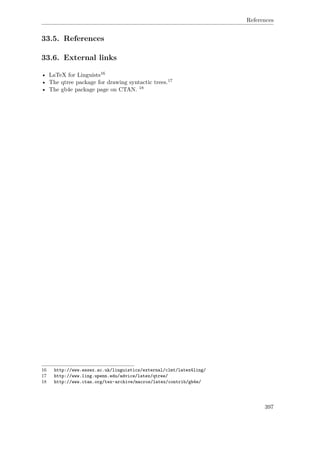 References
33.5. References
33.6. External links
• LaTeX for Linguists16
• The qtree package for drawing syntactic trees.17
• The gb4e package page on CTAN. 18
16 http://www.essex.ac.uk/linguistics/external/clmt/latex4ling/
17 http://www.ling.upenn.edu/advice/latex/qtree/
18 http://www.ctan.org/tex-archive/macros/latex/contrib/gb4e/
397
 