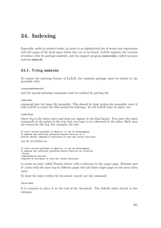 34. Indexing
Especially useful in printed books, an index is an alphabetical list of words and expressions
with the pages of the book upon which they are to be found. LaTeX supports the creation
of indices with its package makeidx, and its support program makeindex, called on some
systems makeidx.
34.1. Using makeidx
To enable the indexing feature of LaTeX, the makeidx package must be loaded in the
preamble with:
usepackage{makeidx}
and the special indexing commands must be enabled by putting the
makeindex
command into the input ﬁle preamble. This should be done within the preamble, since it
tells LaTeX to create the ﬁles needed for indexing. To tell LaTeX what to index, use
index{key}
where key is the index entry and does not appear in the ﬁnal layout. You enter the index
commands at the points in the text that you want to be referenced in the index, likely near
the reason for the key. For example, the text
To solve various problems in physics, it can be advantageous
to express any arbitrary piecewise-smooth function as a
Fourier Series composed of multiples of sine and cosine functions.
can be re-written as
To solve various problems in physics, it can be advantageous
to express any arbitrary piecewise-smooth function as a Fourier
Series
index{Fourier Series}
composed of multiples of sine and cosine functions.
to create an entry called 'Fourier Series' with a reference to the target page. Multiple uses
of index with the same key on diﬀerent pages will add those target pages to the same index
entry.
To show the index within the document, merely use the command
printindex
It is common to place it at the end of the document. The default index format is two
columns.
401
 